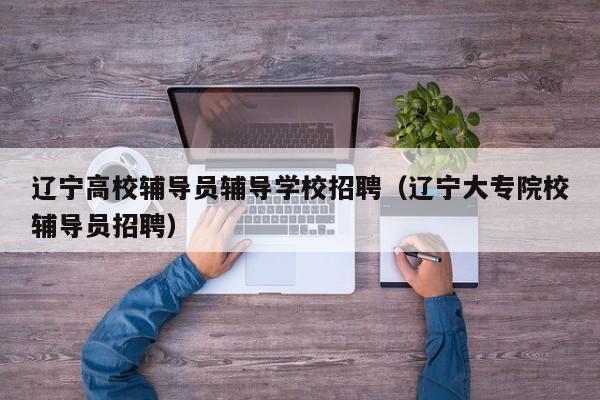 辽宁高校辅导员辅导学校招聘（辽宁大专院校辅导员招聘）-第1张图片-高校招聘网