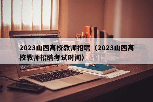 2023山西高校教师招聘（2023山西高校教师招聘考试时间）-第1张图片-高校招聘网