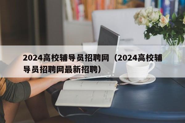 2024高校辅导员招聘网（2024高校辅导员招聘网最新招聘）-第1张图片-高校招聘网