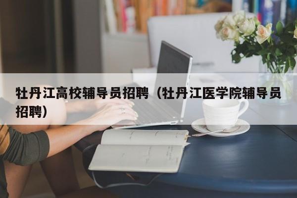 牡丹江高校辅导员招聘（牡丹江医学院辅导员招聘）-第1张图片-高校招聘网