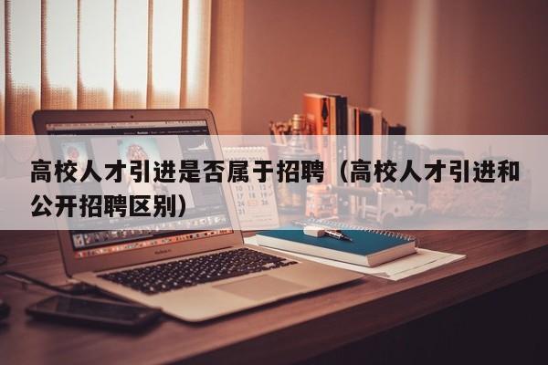 高校人才引进是否属于招聘（高校人才引进和公开招聘区别）-第1张图片-高校招聘网