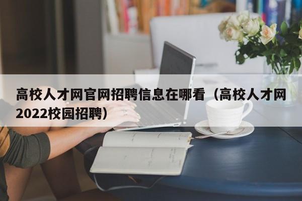 高校人才网官网招聘信息在哪看（高校人才网2022校园招聘）-第1张图片-高校招聘网
