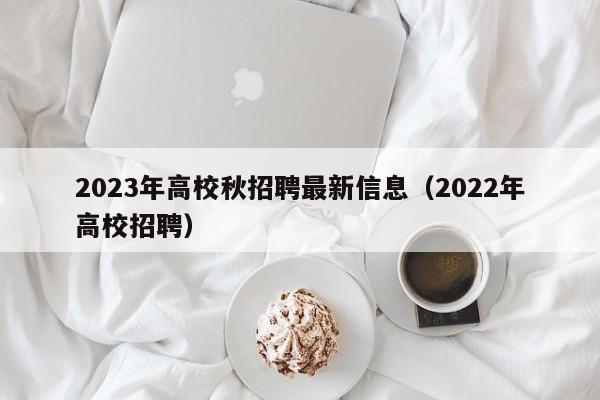 2023年高校秋招聘最新信息（2022年高校招聘）-第1张图片-高校招聘网