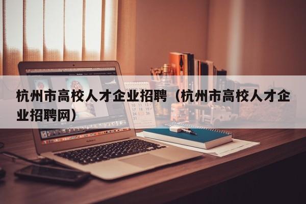 杭州市高校人才企业招聘（杭州市高校人才企业招聘网）-第1张图片-高校招聘网