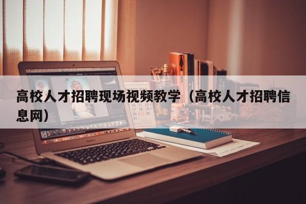 高校人才招聘现场视频教学（高校人才招聘信息网）-第1张图片-高校招聘网