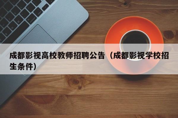 成都影视高校教师招聘公告（成都影视学校招生条件）-第1张图片-高校招聘网