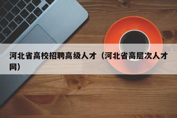 河北省高校招聘高级人才（河北省高层次人才网）-第1张图片-高校招聘网