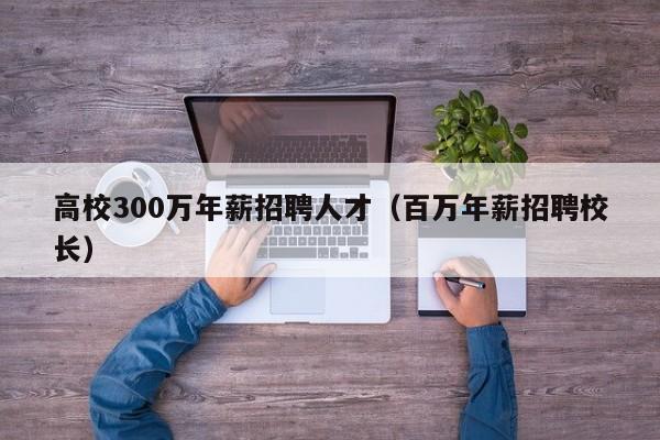 高校300万年薪招聘人才（百万年薪招聘校长）-第1张图片-高校招聘网