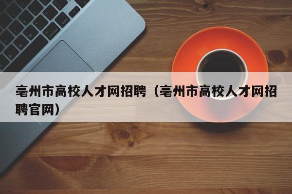 亳州市高校人才网招聘（亳州市高校人才网招聘官网）-第1张图片-高校招聘网