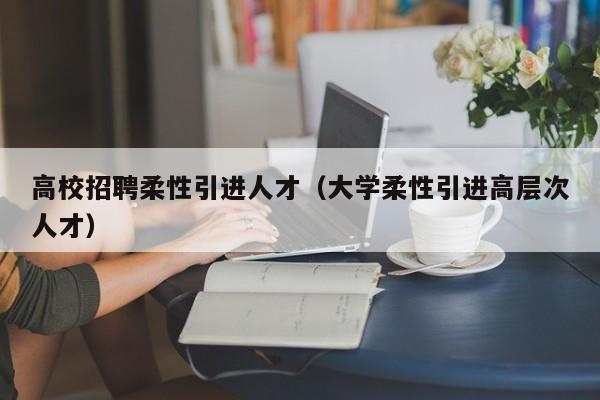 高校招聘柔性引进人才（大学柔性引进高层次人才）-第1张图片-高校招聘网