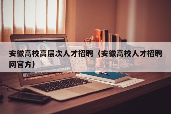 安徽高校高层次人才招聘（安徽高校人才招聘网官方）-第1张图片-高校招聘网