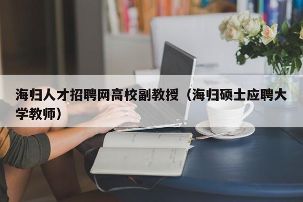 海归人才招聘网高校副教授（海归硕士应聘大学教师）-第1张图片-高校招聘网