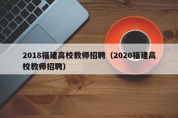 2018福建高校教师招聘（2020福建高校教师招聘）-第1张图片-高校招聘网