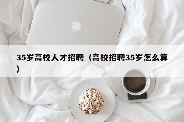 35岁高校人才招聘（高校招聘35岁怎么算）-第1张图片-高校招聘网