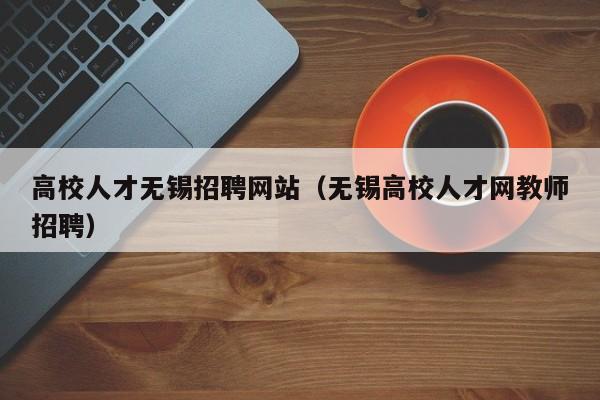 高校人才无锡招聘网站（无锡高校人才网教师招聘）-第1张图片-高校招聘网