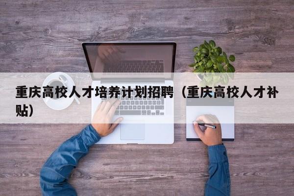 重庆高校人才培养计划招聘（重庆高校人才补贴）-第1张图片-高校招聘网