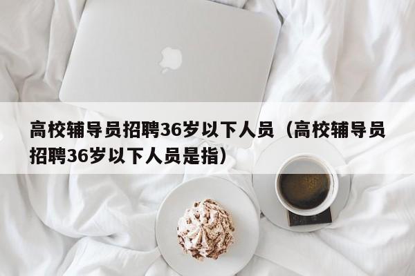 高校辅导员招聘36岁以下人员（高校辅导员招聘36岁以下人员是指）-第1张图片-高校招聘网