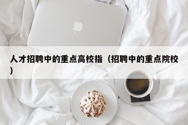 人才招聘中的重点高校指（招聘中的重点院校）-第1张图片-高校招聘网