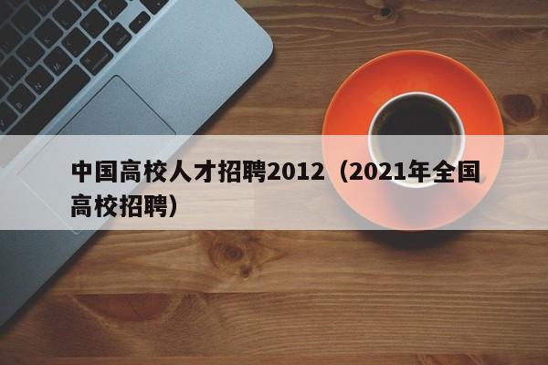 中国高校人才招聘2012（2021年全国高校招聘）-第1张图片-高校招聘网