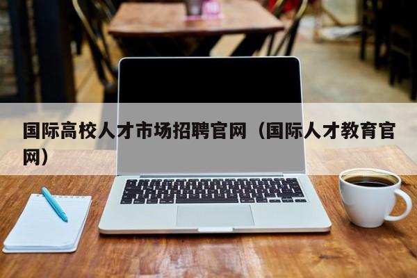 国际高校人才市场招聘官网（国际人才教育官网）-第1张图片-高校招聘网