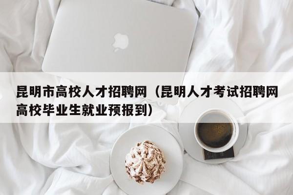 昆明市高校人才招聘网（昆明人才考试招聘网高校毕业生就业预报到）-第1张图片-高校招聘网