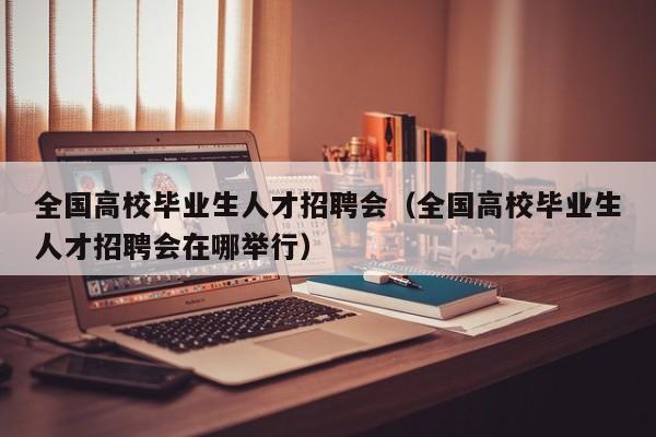 全国高校毕业生人才招聘会（全国高校毕业生人才招聘会在哪举行）-第1张图片-高校招聘网