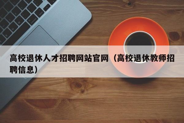 高校退休人才招聘网站官网（高校退休教师招聘信息）-第1张图片-高校招聘网