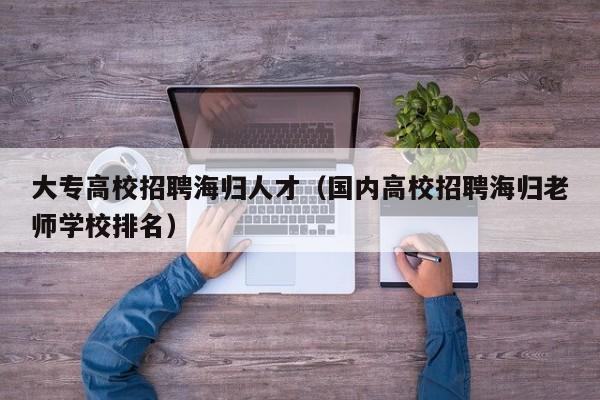 大专高校招聘海归人才（国内高校招聘海归老师学校排名）-第1张图片-高校招聘网