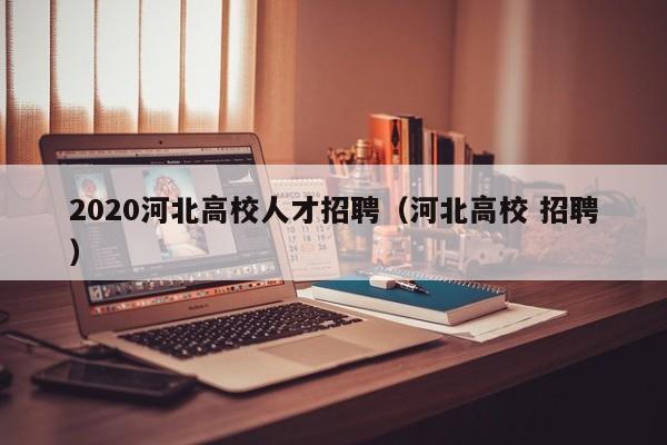 2020河北高校人才招聘（河北高校 招聘）-第1张图片-高校招聘网