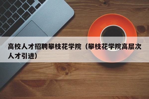 高校人才招聘攀枝花学院（攀枝花学院高层次人才引进）-第1张图片-高校招聘网