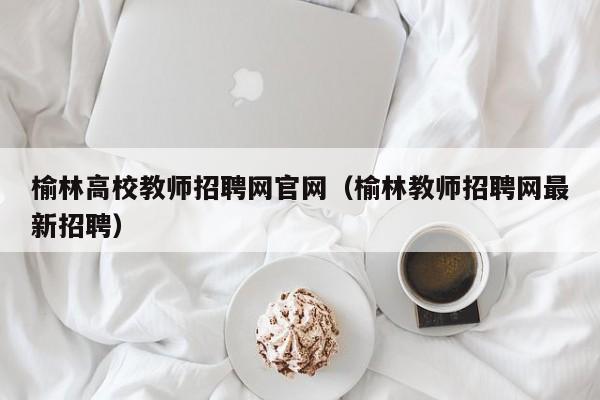 榆林高校教师招聘网官网（榆林教师招聘网最新招聘）-第1张图片-高校招聘网
