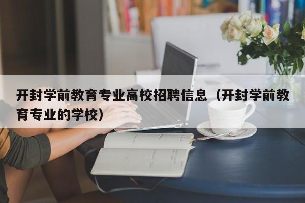 开封学前教育专业高校招聘信息（开封学前教育专业的学校）-第1张图片-高校招聘网