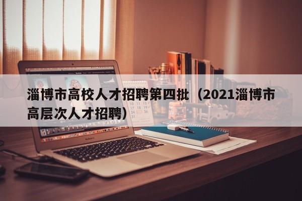 淄博市高校人才招聘第四批（2021淄博市高层次人才招聘）-第1张图片-高校招聘网