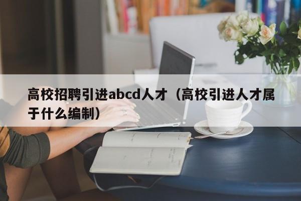 高校招聘引进abcd人才（高校引进人才属于什么编制）-第1张图片-高校招聘网