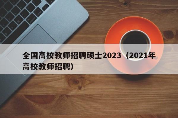 全国高校教师招聘硕士2023（2021年高校教师招聘）-第1张图片-高校招聘网