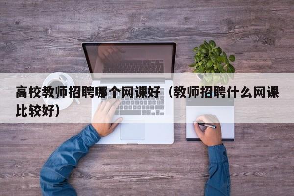 高校教师招聘哪个网课好（教师招聘什么网课比较好）-第1张图片-高校招聘网