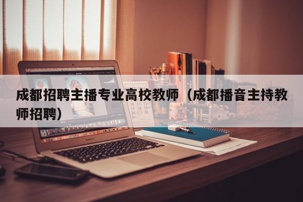 成都招聘主播专业高校教师（成都播音主持教师招聘）-第1张图片-高校招聘网
