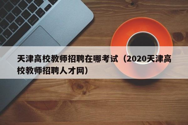 天津高校教师招聘在哪考试（2020天津高校教师招聘人才网）-第1张图片-高校招聘网