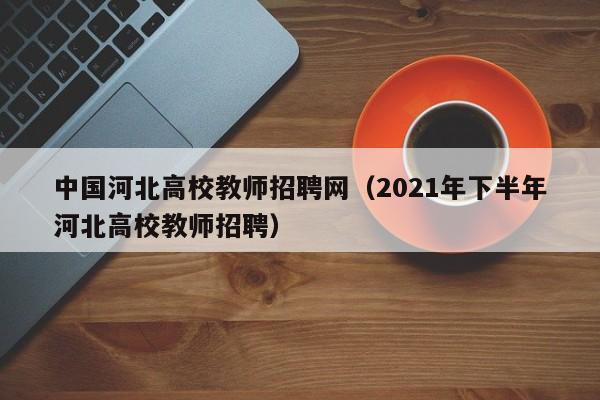 中国河北高校教师招聘网（2021年下半年河北高校教师招聘）-第1张图片-高校招聘网