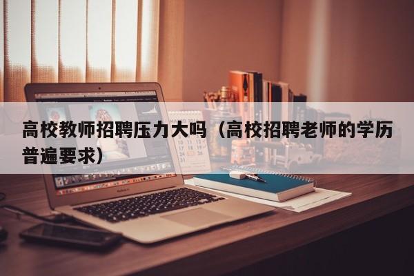 高校教师招聘压力大吗（高校招聘老师的学历普遍要求）-第1张图片-高校招聘网