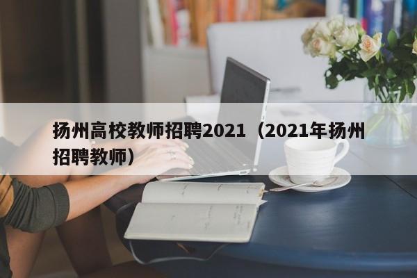 扬州高校教师招聘2021（2021年扬州招聘教师）-第1张图片-高校招聘网