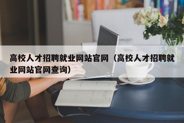 高校人才招聘就业网站官网（高校人才招聘就业网站官网查询）-第1张图片-高校招聘网