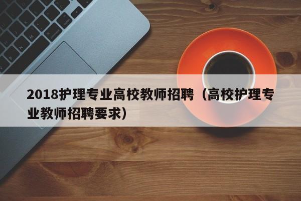 2018护理专业高校教师招聘（高校护理专业教师招聘要求）-第1张图片-高校招聘网