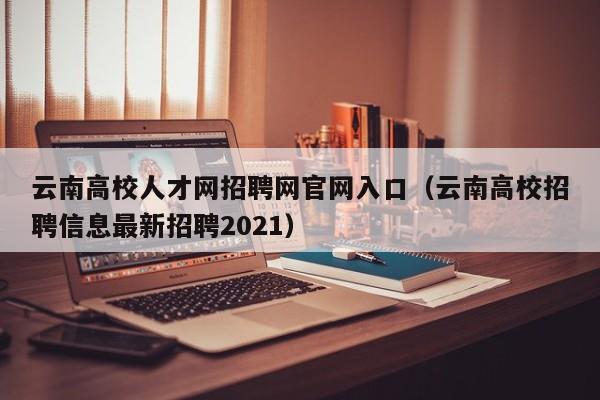 云南高校人才网招聘网官网入口（云南高校招聘信息最新招聘2021）-第1张图片-高校招聘网