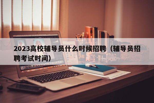 2023高校辅导员什么时候招聘（辅导员招聘考试时间）-第1张图片-高校招聘网