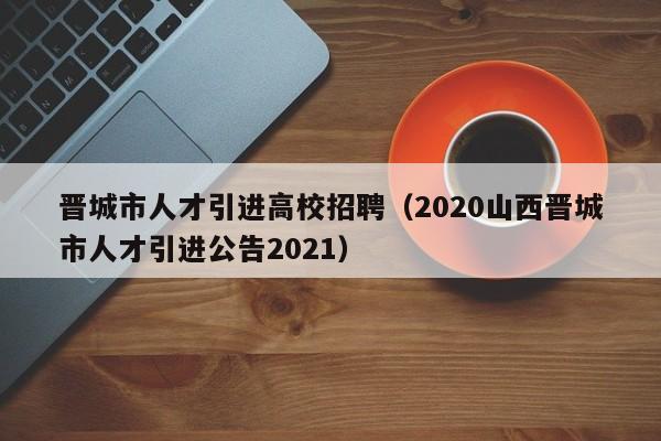 晋城市人才引进高校招聘（2020山西晋城市人才引进公告2021）-第1张图片-高校招聘网