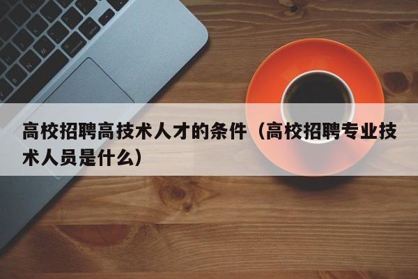 高校招聘高技术人才的条件（高校招聘专业技术人员是什么）-第1张图片-高校招聘网