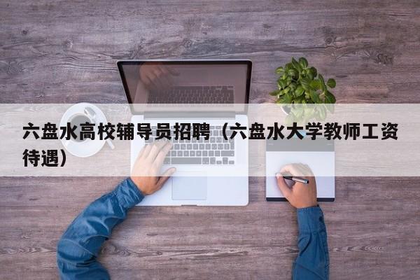 六盘水高校辅导员招聘（六盘水大学教师工资待遇）-第1张图片-高校招聘网