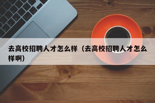 去高校招聘人才怎么样（去高校招聘人才怎么样啊）-第1张图片-高校招聘网