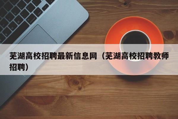 芜湖高校招聘最新信息网（芜湖高校招聘教师招聘）-第1张图片-高校招聘网